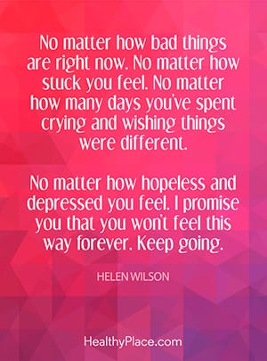 No matter how bad things are right now. No matter how stuck you feel. No matter how many days you’ve spent crying and wishing things were different. No matter how hopeless and depressed you feel. I promise you that you won’t feel this way forever. Keep going.